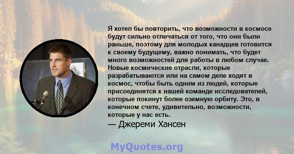 Я хотел бы повторить, что возможности в космосе будут сильно отличаться от того, что они были раньше, поэтому для молодых канадцев готовится к своему будущему, важно понимать, что будет много возможностей для работы в