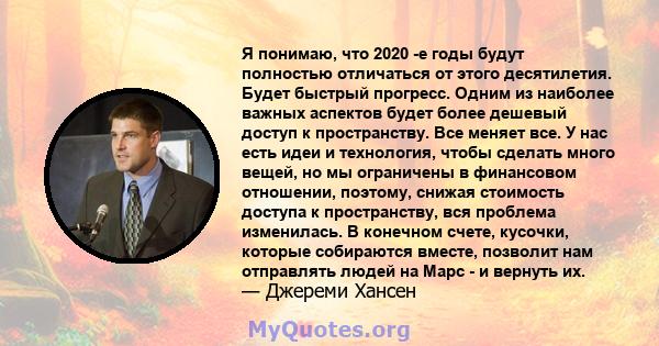 Я понимаю, что 2020 -е годы будут полностью отличаться от этого десятилетия. Будет быстрый прогресс. Одним из наиболее важных аспектов будет более дешевый доступ к пространству. Все меняет все. У нас есть идеи и