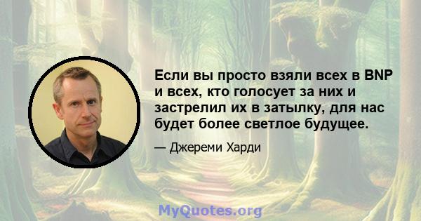 Если вы просто взяли всех в BNP и всех, кто голосует за них и застрелил их в затылку, для нас будет более светлое будущее.