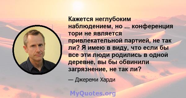 Кажется неглубоким наблюдением, но ... конференция тори не является привлекательной партией, не так ли? Я имею в виду, что если бы все эти люди родились в одной деревне, вы бы обвинили загрязнение, не так ли?