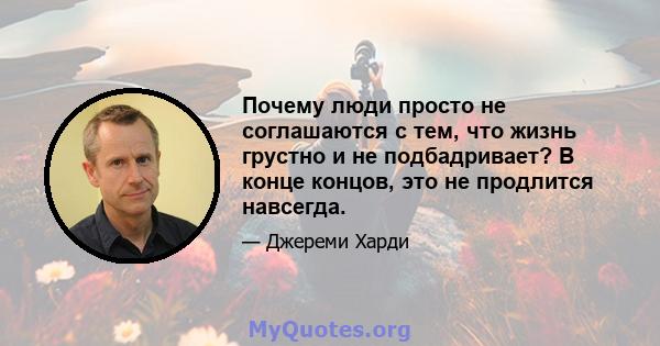 Почему люди просто не соглашаются с тем, что жизнь грустно и не подбадривает? В конце концов, это не продлится навсегда.