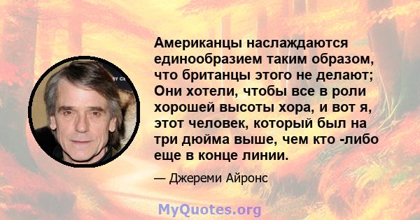 Американцы наслаждаются единообразием таким образом, что британцы этого не делают; Они хотели, чтобы все в роли хорошей высоты хора, и вот я, этот человек, который был на три дюйма выше, чем кто -либо еще в конце линии.