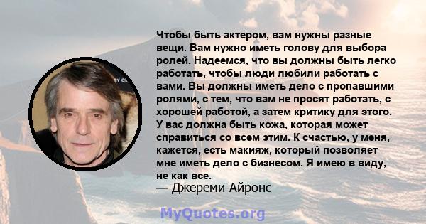 Чтобы быть актером, вам нужны разные вещи. Вам нужно иметь голову для выбора ролей. Надеемся, что вы должны быть легко работать, чтобы люди любили работать с вами. Вы должны иметь дело с пропавшими ролями, с тем, что