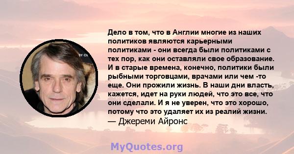 Дело в том, что в Англии многие из наших политиков являются карьерными политиками - они всегда были политиками с тех пор, как они оставляли свое образование. И в старые времена, конечно, политики были рыбными