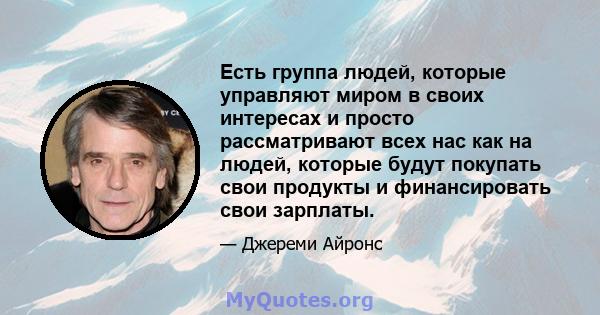 Есть группа людей, которые управляют миром в своих интересах и просто рассматривают всех нас как на людей, которые будут покупать свои продукты и финансировать свои зарплаты.