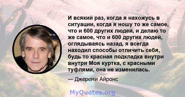 И всякий раз, когда я нахожусь в ситуации, когда я ношу то же самое, что и 600 других людей, и делаю то же самое, что и 600 других людей, оглядываясь назад, я всегда находил способы отличить себя, будь то красная