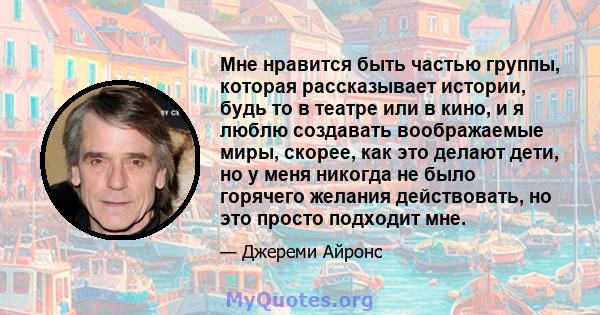 Мне нравится быть частью группы, которая рассказывает истории, будь то в театре или в кино, и я люблю создавать воображаемые миры, скорее, как это делают дети, но у меня никогда не было горячего желания действовать, но