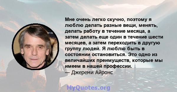 Мне очень легко скучно, поэтому я люблю делать разные вещи, менять, делать работу в течение месяца, а затем делать еще один в течение шести месяцев, а затем переходить в другую группу людей. Я люблю быть в состоянии