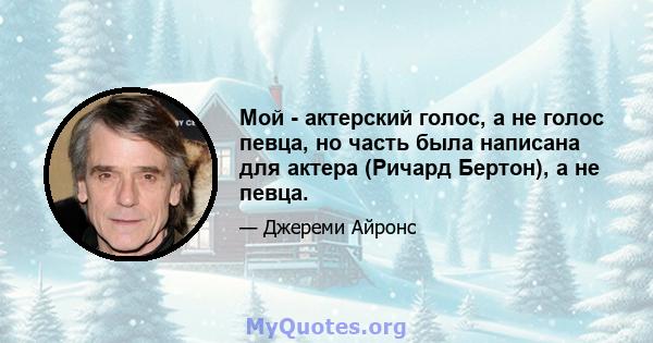 Мой - актерский голос, а не голос певца, но часть была написана для актера (Ричард Бертон), а не певца.