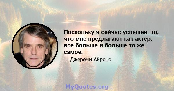 Поскольку я сейчас успешен, то, что мне предлагают как актер, все больше и больше то же самое.