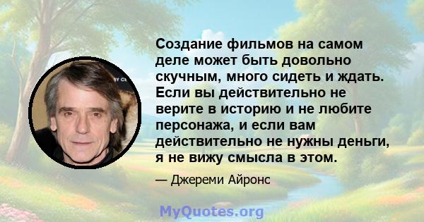 Создание фильмов на самом деле может быть довольно скучным, много сидеть и ждать. Если вы действительно не верите в историю и не любите персонажа, и если вам действительно не нужны деньги, я не вижу смысла в этом.