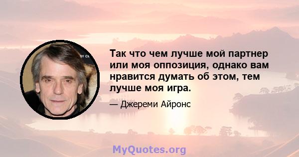 Так что чем лучше мой партнер или моя оппозиция, однако вам нравится думать об этом, тем лучше моя игра.