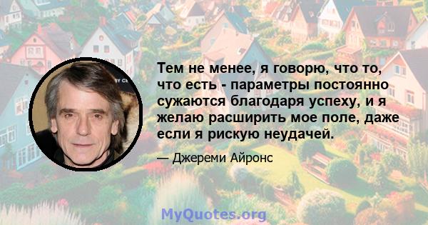 Тем не менее, я говорю, что то, что есть - параметры постоянно сужаются благодаря успеху, и я желаю расширить мое поле, даже если я рискую неудачей.