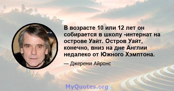 В возрасте 10 или 12 лет он собирается в школу -интернат на острове Уайт. Остров Уайт, конечно, вниз на дне Англии недалеко от Южного Хэмптона.