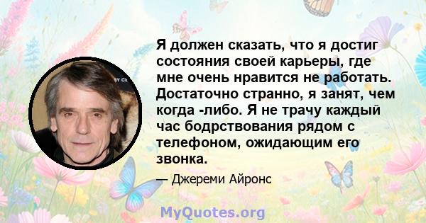 Я должен сказать, что я достиг состояния своей карьеры, где мне очень нравится не работать. Достаточно странно, я занят, чем когда -либо. Я не трачу каждый час бодрствования рядом с телефоном, ожидающим его звонка.