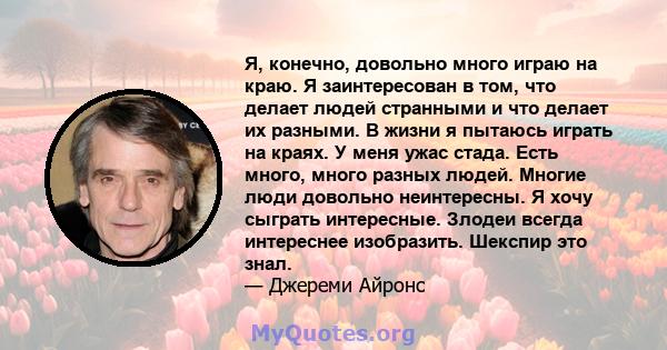 Я, конечно, довольно много играю на краю. Я заинтересован в том, что делает людей странными и что делает их разными. В жизни я пытаюсь играть на краях. У меня ужас стада. Есть много, много разных людей. Многие люди