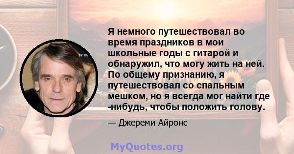 Я немного путешествовал во время праздников в мои школьные годы с гитарой и обнаружил, что могу жить на ней. По общему признанию, я путешествовал со спальным мешком, но я всегда мог найти где -нибудь, чтобы положить