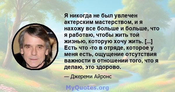 Я никогда не был увлечен актерским мастерством, и я нахожу все больше и больше, что я работаю, чтобы жить той жизнью, которую хочу жить. [...] Есть что -то в отряде, которое у меня есть, ощущение отсутствия важности в