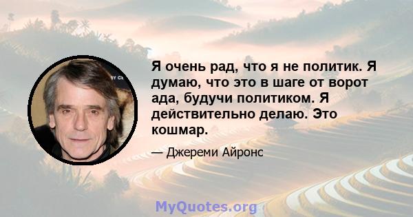 Я очень рад, что я не политик. Я думаю, что это в шаге от ворот ада, будучи политиком. Я действительно делаю. Это кошмар.