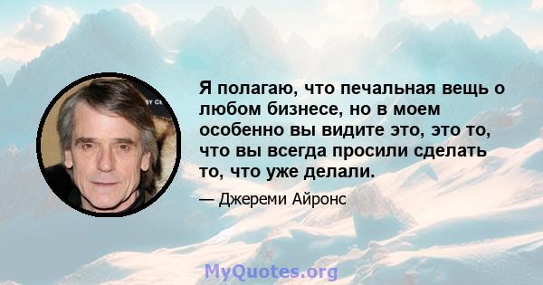 Я полагаю, что печальная вещь о любом бизнесе, но в моем особенно вы видите это, это то, что вы всегда просили сделать то, что уже делали.