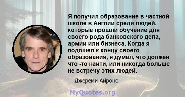 Я получил образование в частной школе в Англии среди людей, которые прошли обучение для своего рода банковского дела, армии или бизнеса. Когда я подошел к концу своего образования, я думал, что должен что -то найти, или 