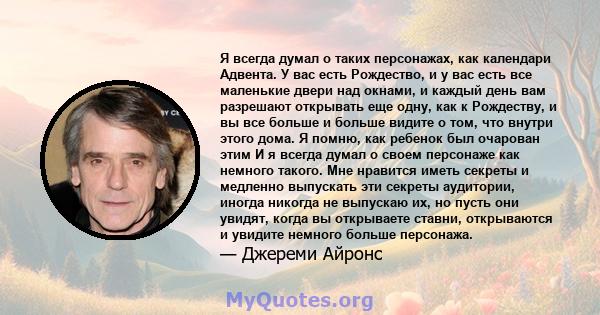 Я всегда думал о таких персонажах, как календари Адвента. У вас есть Рождество, и у вас есть все маленькие двери над окнами, и каждый день вам разрешают открывать еще одну, как к Рождеству, и вы все больше и больше