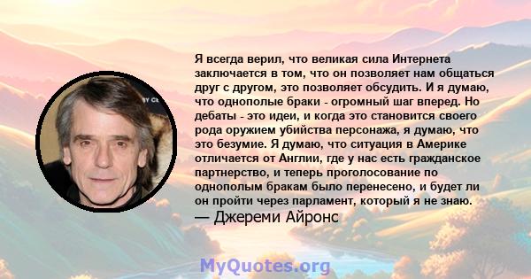 Я всегда верил, что великая сила Интернета заключается в том, что он позволяет нам общаться друг с другом, это позволяет обсудить. И я думаю, что однополые браки - огромный шаг вперед. Но дебаты - это идеи, и когда это