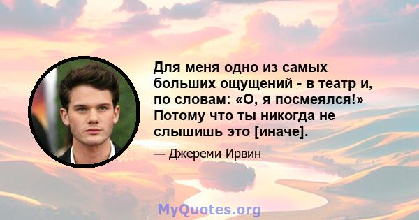 Для меня одно из самых больших ощущений - в театр и, по словам: «О, я посмеялся!» Потому что ты никогда не слышишь это [иначе].