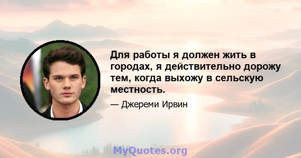 Для работы я должен жить в городах, я действительно дорожу тем, когда выхожу в сельскую местность.