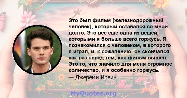 Это был фильм [железнодорожный человек], который оставался со мной долго. Это все еще одна из вещей, которыми я больше всего горжусь. Я познакомился с человеком, в которого я играл, и, к сожалению, он скончался как раз