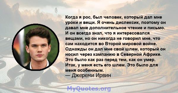 Когда я рос, был человек, который дал мне уроки и вещи. Я очень дислексик, поэтому он давал мне дополнительное чтение и письмо. И он всегда знал, что я интересовался вещами, но он никогда не говорил мне, что сам