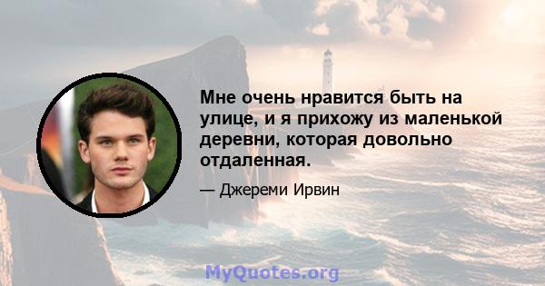 Мне очень нравится быть на улице, и я прихожу из маленькой деревни, которая довольно отдаленная.