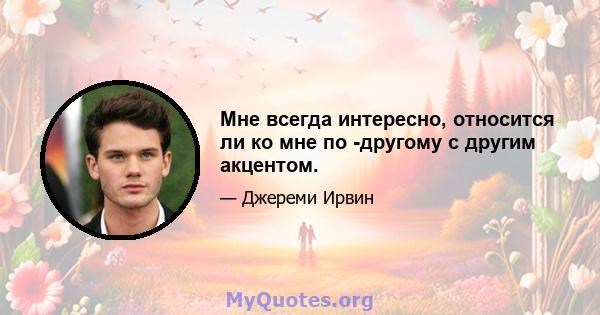 Мне всегда интересно, относится ли ко мне по -другому с другим акцентом.