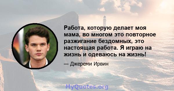 Работа, которую делает моя мама, во многом это повторное разжигание бездомных, это настоящая работа. Я играю на жизнь и одеваюсь на жизнь!