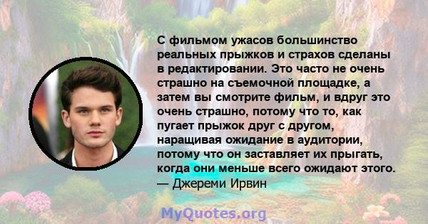 С фильмом ужасов большинство реальных прыжков и страхов сделаны в редактировании. Это часто не очень страшно на съемочной площадке, а затем вы смотрите фильм, и вдруг это очень страшно, потому что то, как пугает прыжок