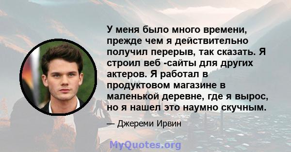 У меня было много времени, прежде чем я действительно получил перерыв, так сказать. Я строил веб -сайты для других актеров. Я работал в продуктовом магазине в маленькой деревне, где я вырос, но я нашел это наумно