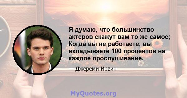 Я думаю, что большинство актеров скажут вам то же самое; Когда вы не работаете, вы вкладываете 100 процентов на каждое прослушивание.