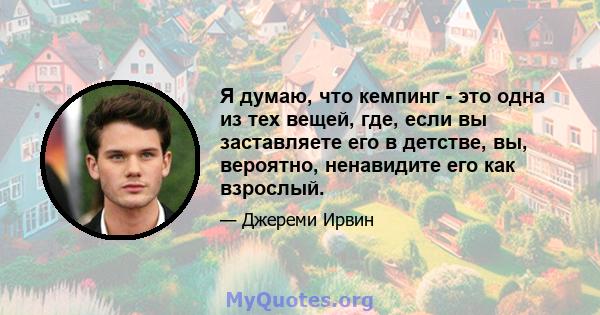 Я думаю, что кемпинг - это одна из тех вещей, где, если вы заставляете его в детстве, вы, вероятно, ненавидите его как взрослый.