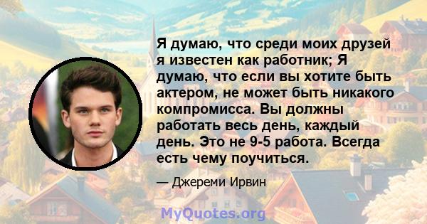 Я думаю, что среди моих друзей я известен как работник; Я думаю, что если вы хотите быть актером, не может быть никакого компромисса. Вы должны работать весь день, каждый день. Это не 9-5 работа. Всегда есть чему