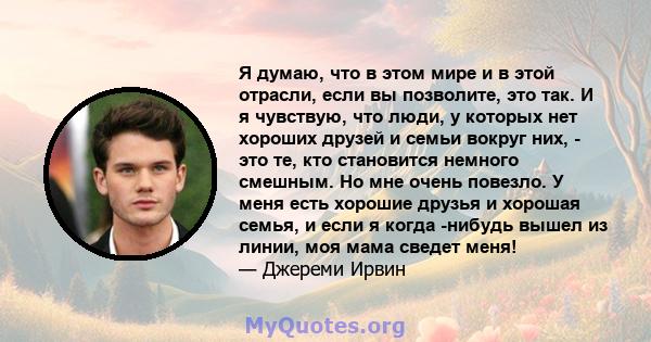 Я думаю, что в этом мире и в этой отрасли, если вы позволите, это так. И я чувствую, что люди, у которых нет хороших друзей и семьи вокруг них, - это те, кто становится немного смешным. Но мне очень повезло. У меня есть 