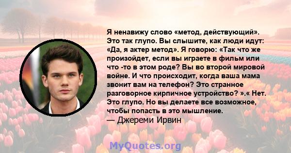 Я ненавижу слово «метод, действующий». Это так глупо. Вы слышите, как люди идут: «Да, я актер метод». Я говорю: «Так что же произойдет, если вы играете в фильм или что -то в этом роде? Вы во второй мировой войне. И что