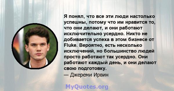 Я понял, что все эти люди настолько успешны, потому что им нравится то, что они делают, и они работают исключительно усердно. Никто не добивается успеха в этом бизнесе от Fluke. Вероятно, есть несколько исключений, но