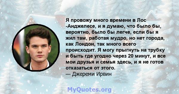 Я провожу много времени в Лос -Анджелесе, и я думаю, что было бы, вероятно, было бы легче, если бы я жил там, работая мудро, но нет города, как Лондон, так много всего происходит. Я могу прыгнуть на трубку и быть где