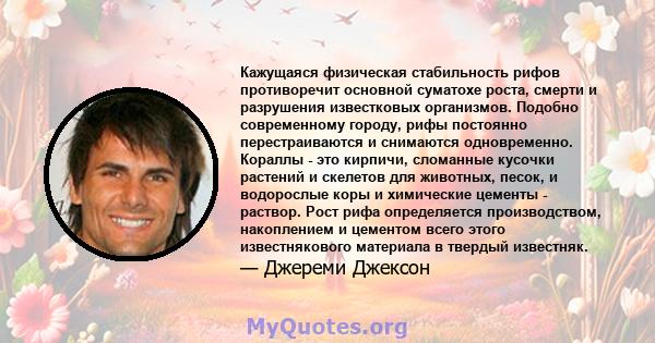 Кажущаяся физическая стабильность рифов противоречит основной суматохе роста, смерти и разрушения известковых организмов. Подобно современному городу, рифы постоянно перестраиваются и снимаются одновременно. Кораллы -