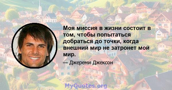 Моя миссия в жизни состоит в том, чтобы попытаться добраться до точки, когда внешний мир не затронет мой мир.