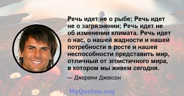 Речь идет не о рыбе; Речь идет не о загрязнении; Речь идет не об изменении климата. Речь идет о нас, о нашей жадности и нашей потребности в росте и нашей неспособности представить мир, отличный от эгоистичного мира, в