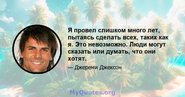 Я провел слишком много лет, пытаясь сделать всех, таких как я. Это невозможно. Люди могут сказать или думать, что они хотят.