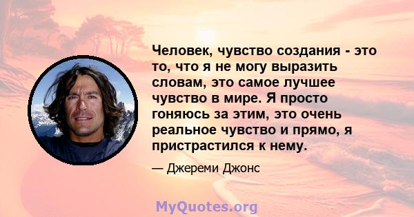 Человек, чувство создания - это то, что я не могу выразить словам, это самое лучшее чувство в мире. Я просто гоняюсь за этим, это очень реальное чувство и прямо, я пристрастился к нему.