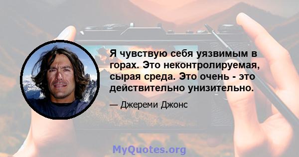 Я чувствую себя уязвимым в горах. Это неконтролируемая, сырая среда. Это очень - это действительно унизительно.