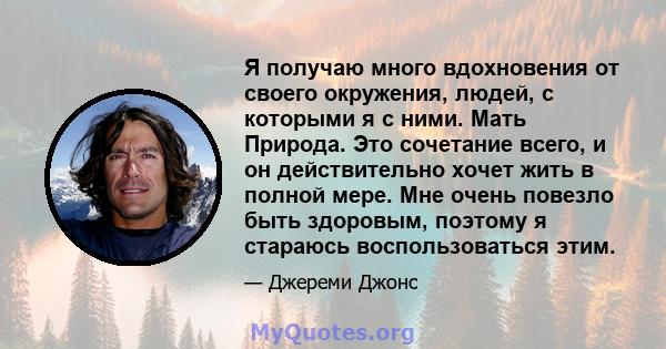 Я получаю много вдохновения от своего окружения, людей, с которыми я с ними. Мать Природа. Это сочетание всего, и он действительно хочет жить в полной мере. Мне очень повезло быть здоровым, поэтому я стараюсь